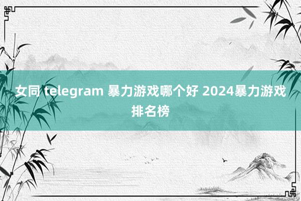 女同 telegram 暴力游戏哪个好 2024暴力游戏排名榜