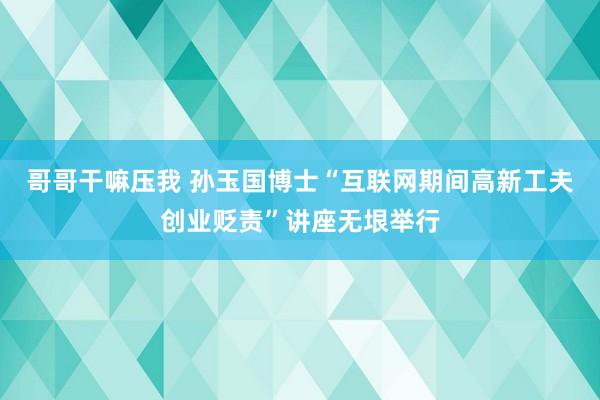 哥哥干嘛压我 孙玉国博士“互联网期间高新工夫创业贬责”讲座无垠举行