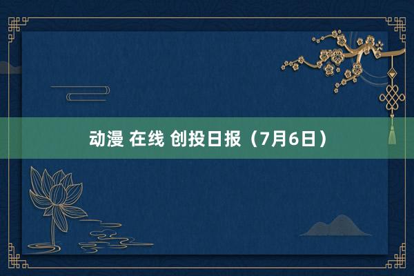 动漫 在线 创投日报（7月6日）