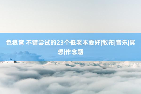 色狼窝 不错尝试的23个低老本爱好|散布|音乐|冥想|作念题