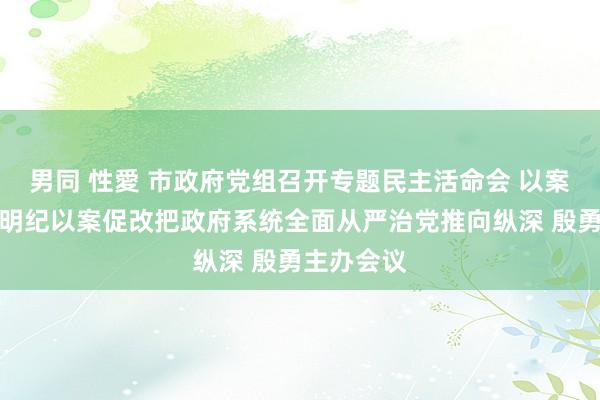 男同 性愛 市政府党组召开专题民主活命会 以案为鉴以案明纪以案促改把政府系统全面从严治党推向纵深 殷勇主办会议