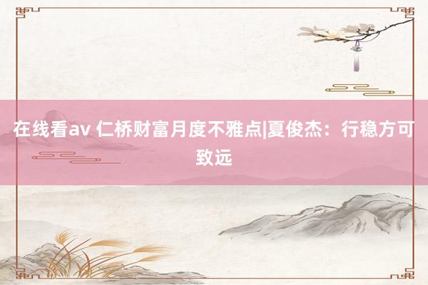 在线看av 仁桥财富月度不雅点|夏俊杰：行稳方可致远