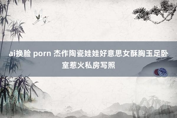 ai换脸 porn 杰作陶瓷娃娃好意思女酥胸玉足卧室惹火私房写照