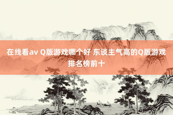 在线看av Q版游戏哪个好 东谈主气高的Q版游戏排名榜前十