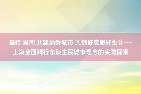 推特 男同 共建娟秀城市 共创好意思好生计——上海全面践行东谈主民城市理念的实践探索