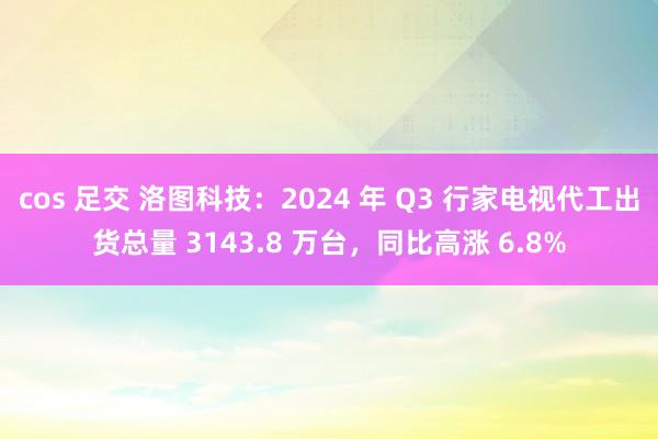 cos 足交 洛图科技：2024 年 Q3 行家电视代工出货总量 3143.8 万台，同比高涨 6.8%