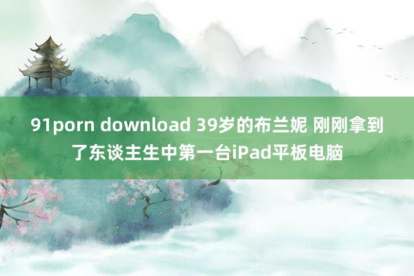 91porn download 39岁的布兰妮 刚刚拿到了东谈主生中第一台iPad平板电脑