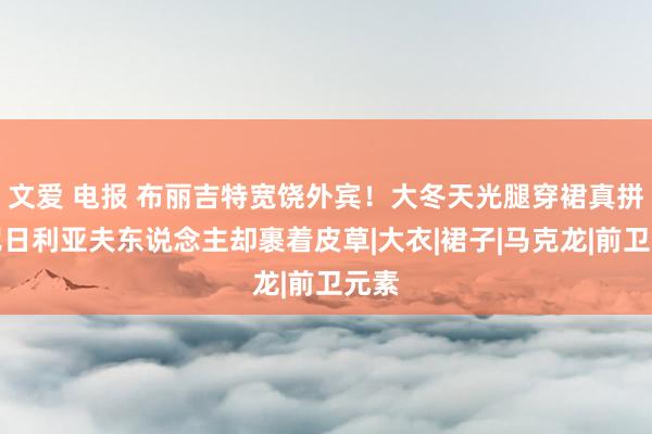 文爱 电报 布丽吉特宽饶外宾！大冬天光腿穿裙真拼，尼日利亚夫东说念主却裹着皮草|大衣|裙子|马克龙|前卫元素