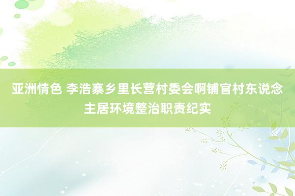 亚洲情色 李浩寨乡里长营村委会啊铺官村东说念主居环境整治职责纪实