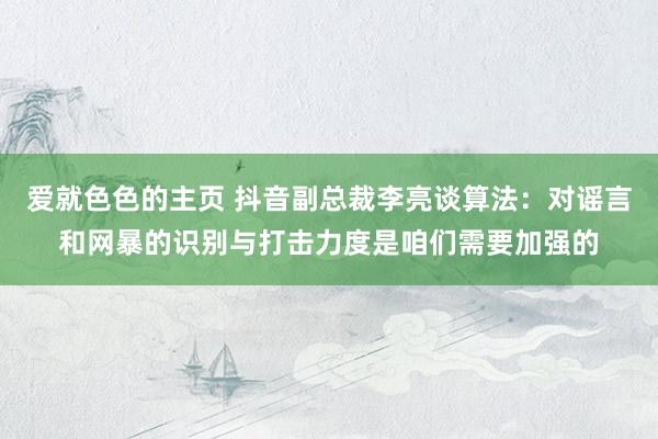 爱就色色的主页 抖音副总裁李亮谈算法：对谣言和网暴的识别与打击力度是咱们需要加强的