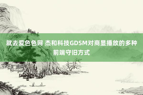 就去爱色色网 杰和科技GDSM对商显播放的多种前端守旧方式