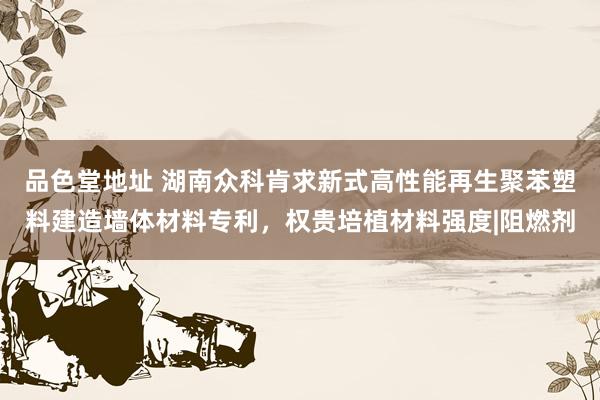 品色堂地址 湖南众科肯求新式高性能再生聚苯塑料建造墙体材料专利，权贵培植材料强度|阻燃剂