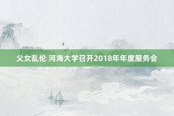 父女乱伦 河海大学召开2018年年度服务会