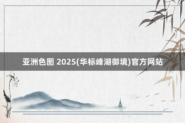 亚洲色图 2025(华标峰湖御境)官方网站