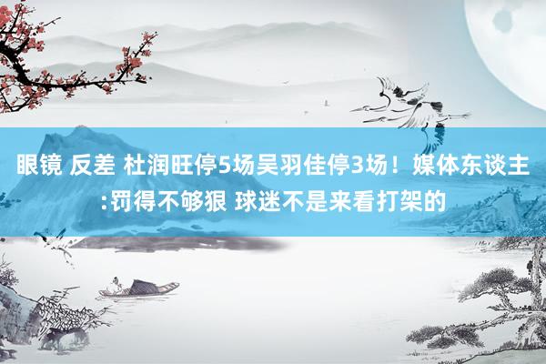 眼镜 反差 杜润旺停5场吴羽佳停3场！媒体东谈主:罚得不够狠 球迷不是来看打架的