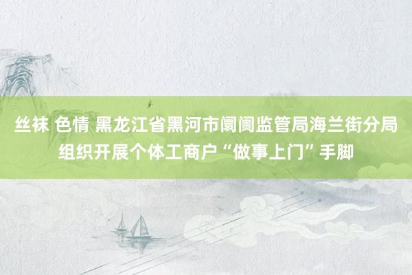 丝袜 色情 黑龙江省黑河市阛阓监管局海兰街分局组织开展个体工商户“做事上门”手脚