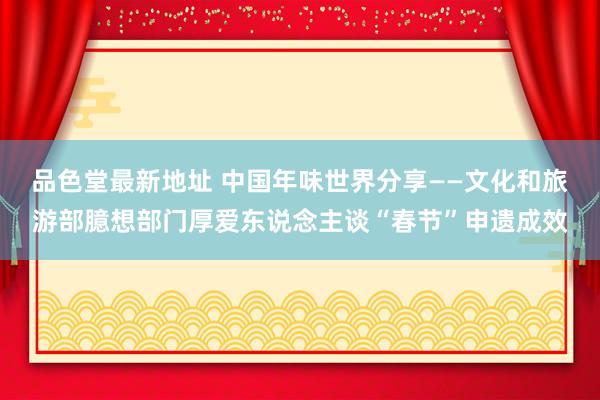 品色堂最新地址 中国年味世界分享——文化和旅游部臆想部门厚爱东说念主谈“春节”申遗成效