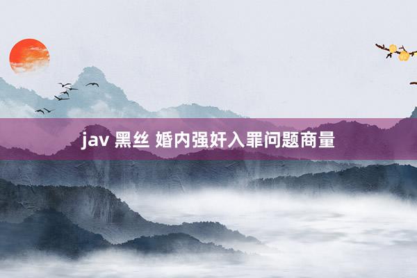 jav 黑丝 婚内强奸入罪问题商量