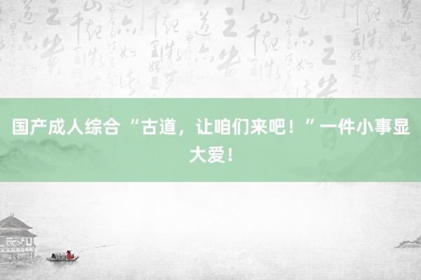 国产成人综合 “古道，让咱们来吧！”一件小事显大爱！