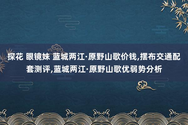 探花 眼镜妹 蓝城两江·原野山歌价钱，摆布交通配套测评，蓝城两江·原野山歌优弱势分析