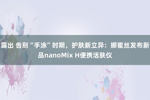 露出 告别“手涂”时期，护肤新立异：娜蜜丝发布新品nanoMix H便携活肤仪