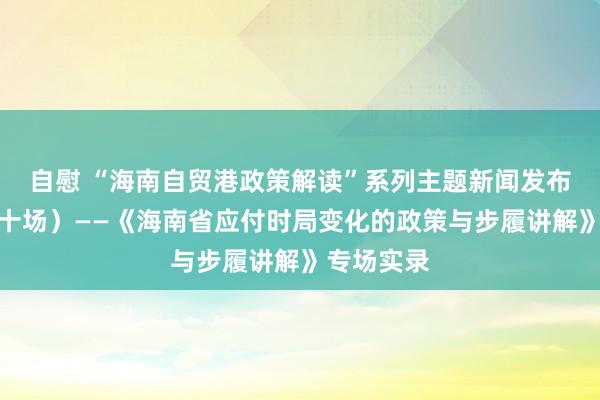 自慰 “海南自贸港政策解读”系列主题新闻发布会（第三十场）——《海南省应付时局变化的政策与步履讲解》专场实录