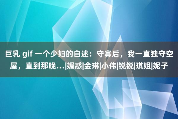 巨乳 gif 一个少妇的自述：守寡后，我一直独守空屋，直到那晚…|媚惑|金琳|小伟|锐锐|琪姐|妮子